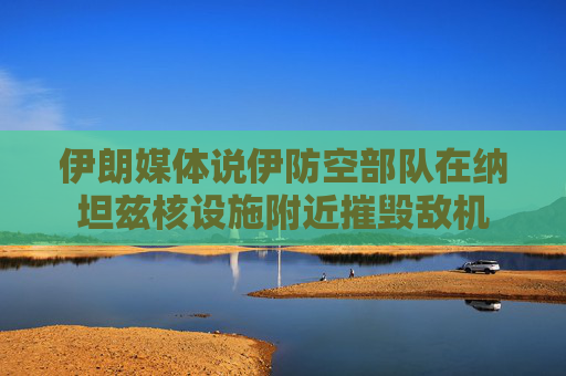 伊朗媒体说伊防空部队在纳坦兹核设施附近摧毁敌机