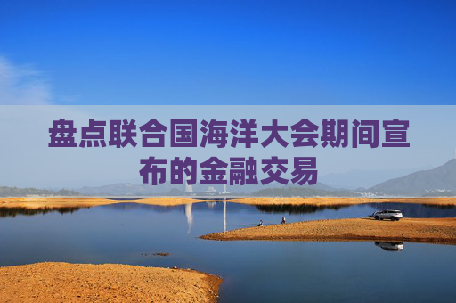盘点联合国海洋大会期间宣布的金融交易
