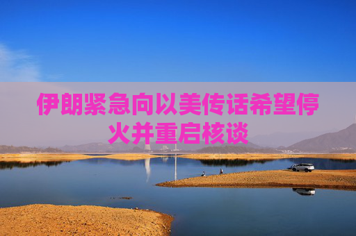 伊朗紧急向以美传话希望停火并重启核谈