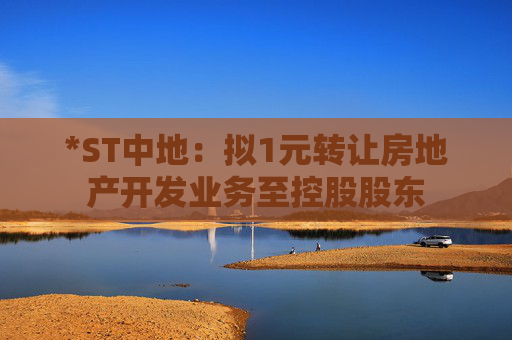 *ST中地：拟1元转让房地产开发业务至控股股东