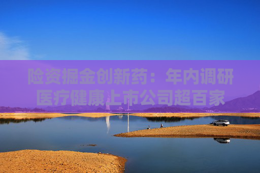 险资掘金创新药：年内调研医疗健康上市公司超百家