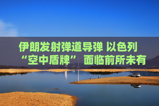 伊朗发射弹道导弹 以色列 “空中盾牌” 面临前所未有的考验