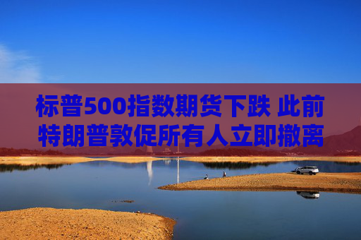 标普500指数期货下跌 此前特朗普敦促所有人立即撤离德黑兰
