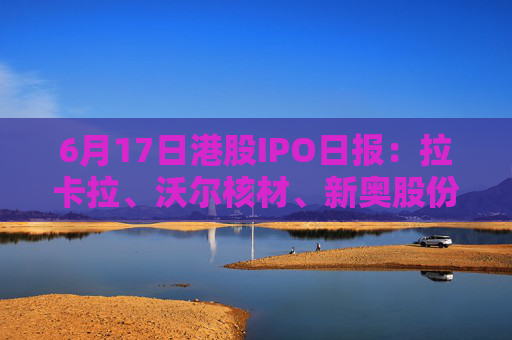 6月17日港股IPO日报：拉卡拉、沃尔核材、新奥股份赴港上市，巴奴提交招股书，曹操出行启动招股
