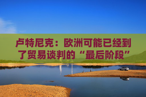 卢特尼克：欧洲可能已经到了贸易谈判的“最后阶段”