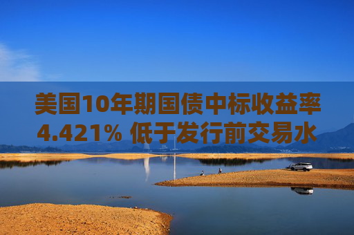 美国10年期国债中标收益率4.421% 低于发行前交易水平