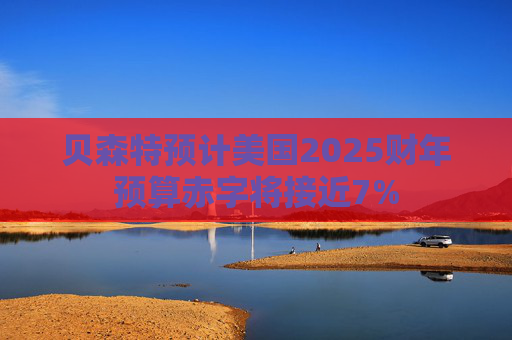 贝森特预计美国2025财年预算赤字将接近7%