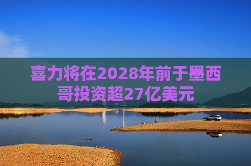 喜力将在2028年前于墨西哥投资超27亿美元