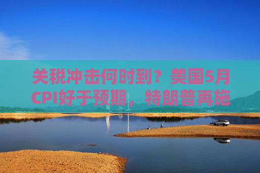 关税冲击何时到？美国5月CPI好于预期，特朗普再施压降息