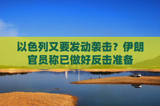 以色列又要发动袭击？伊朗官员称已做好反击准备