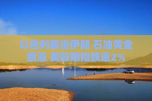以色列袭击伊朗 石油黄金跳涨 美股期指跌逾2%