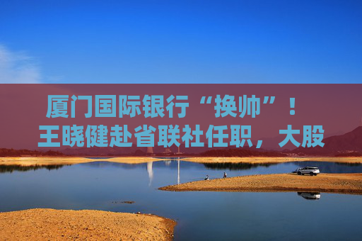厦门国际银行“换帅”！ 王晓健赴省联社任职，大股东“一把手”直接掌舵