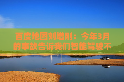 百度地图刘增刚：今年3月的事故告诉我们智能驾驶不是炫技，安全是底线