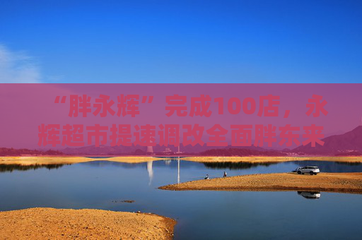 “胖永辉”完成100店，永辉超市提速调改全面胖东来化
