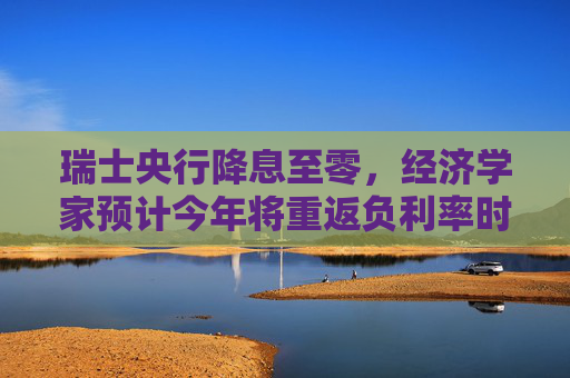 瑞士央行降息至零，经济学家预计今年将重返负利率时代