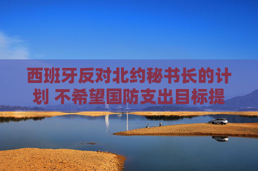 西班牙反对北约秘书长的计划 不希望国防支出目标提高至GDP 5%