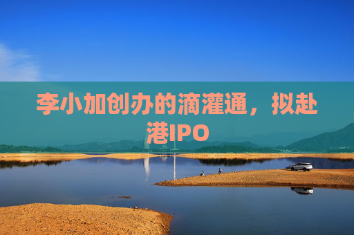 李小加创办的滴灌通，拟赴港IPO