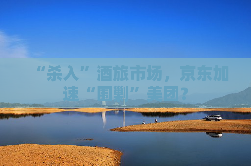 “杀入”酒旅市场，京东加速“围剿”美团？