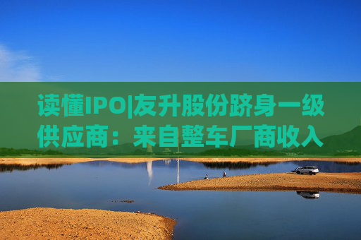 读懂IPO|友升股份跻身一级供应商：来自整车厂商收入占比近六成，流动性风险待解