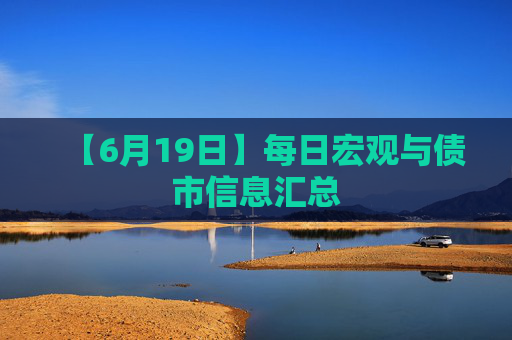 【6月19日】每日宏观与债市信息汇总