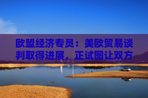 欧盟经济专员：美欧贸易谈判取得进展，正试图让双方都满意！