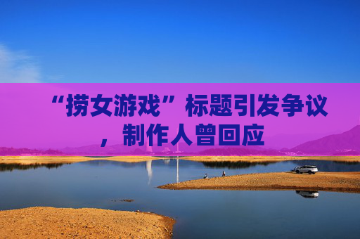 “捞女游戏”标题引发争议，制作人曾回应