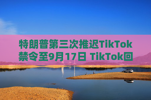 特朗普第三次推迟TikTok禁令至9月17日 TikTok回应
