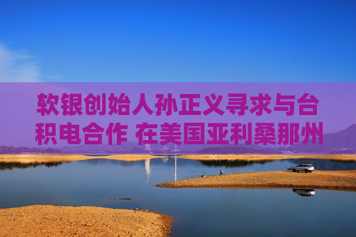 软银创始人孙正义寻求与台积电合作 在美国亚利桑那州打造1万亿美元AI中心