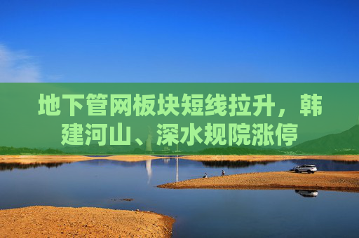 地下管网板块短线拉升，韩建河山、深水规院涨停