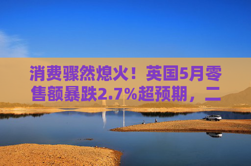 消费骤然熄火！英国5月零售额暴跌2.7%超预期，二季度经济前景蒙阴