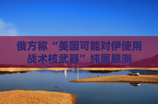俄方称“美国可能对伊使用战术核武器”纯属臆测