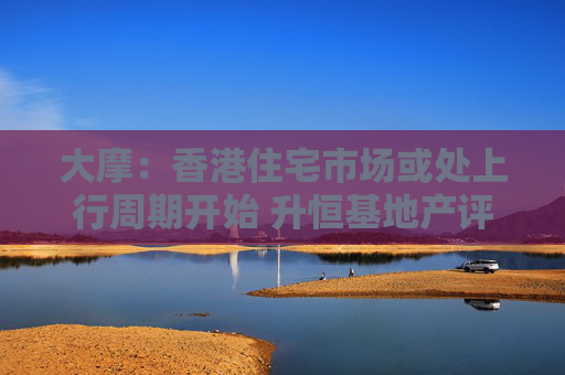 大摩：香港住宅市场或处上行周期开始 升恒基地产评级至“增持”