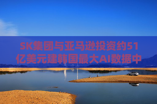 SK集团与亚马逊投资约51亿美元建韩国最大AI数据中心
