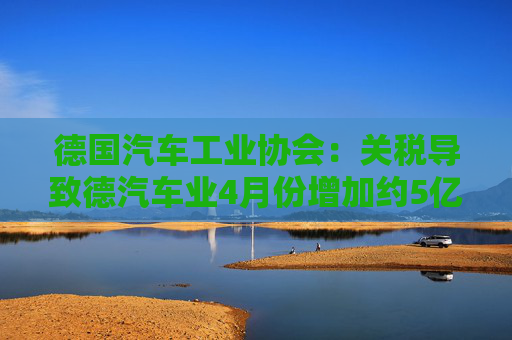 德国汽车工业协会：关税导致德汽车业4月份增加约5亿欧元成本