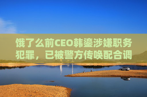 饿了么前CEO韩鎏涉嫌职务犯罪，已被警方传唤配合调查