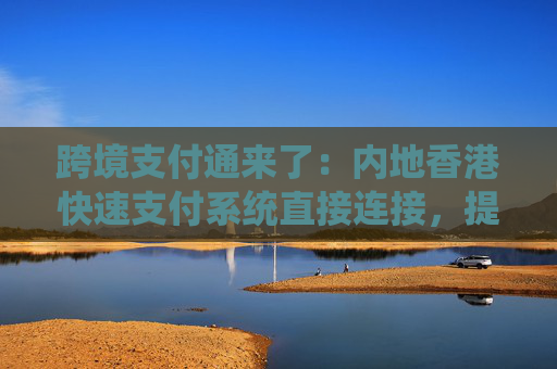 跨境支付通来了：内地香港快速支付系统直接连接，提高跨境汇款效率