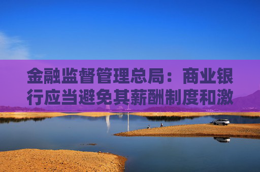 金融监督管理总局：商业银行应当避免其薪酬制度和激励机制与市场风险管理目标产生利益冲突