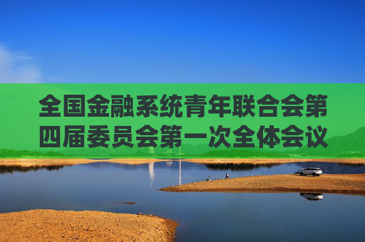 全国金融系统青年联合会第四届委员会第一次全体会议在北京召开