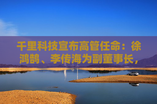 千里科技宣布高管任命：徐鸿鹄、李传海为副董事长，王军为公司联席总裁