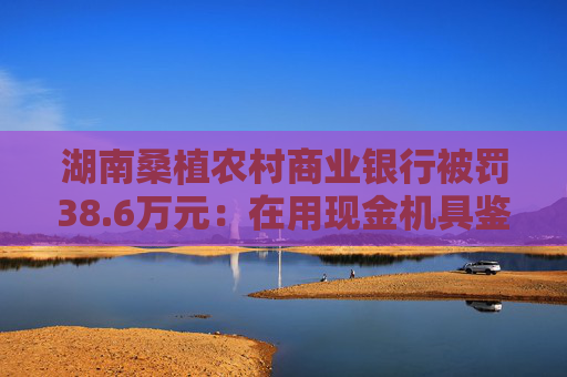 湖南桑植农村商业银行被罚38.6万元：在用现金机具鉴别能力不符合国家和行业标准等
