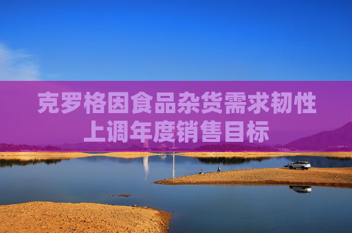 克罗格因食品杂货需求韧性上调年度销售目标