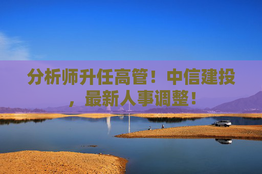 分析师升任高管！中信建投，最新人事调整！