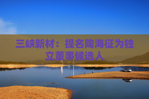 三峡新材：提名陶海征为独立董事候选人