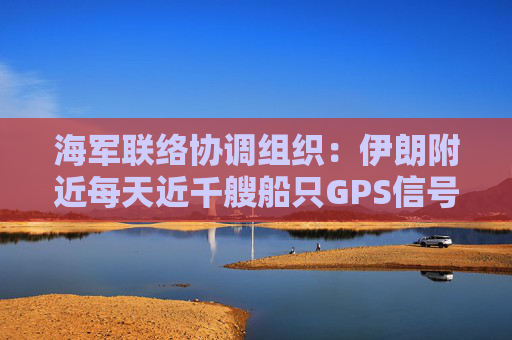 海军联络协调组织：伊朗附近每天近千艘船只GPS信号受干扰