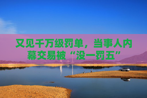 又见千万级罚单，当事人内幕交易被“没一罚五”