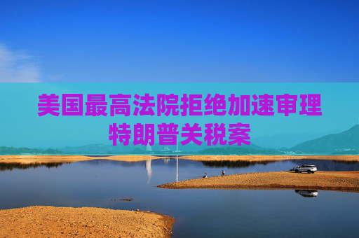 美国最高法院拒绝加速审理特朗普关税案