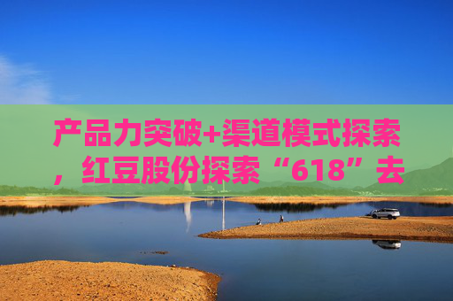 产品力突破+渠道模式探索，红豆股份探索“618”去内卷化
