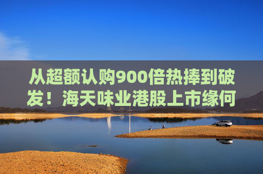 从超额认购900倍热捧到破发！海天味业港股上市缘何遇冷？背后的市场密码是什么？四大原因找到了