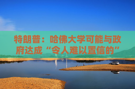 特朗普：哈佛大学可能与政府达成“令人难以置信的”历史性协议