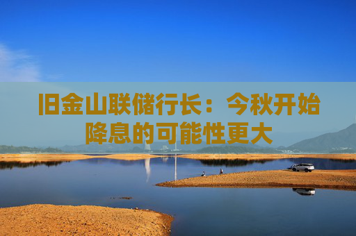 旧金山联储行长：今秋开始降息的可能性更大